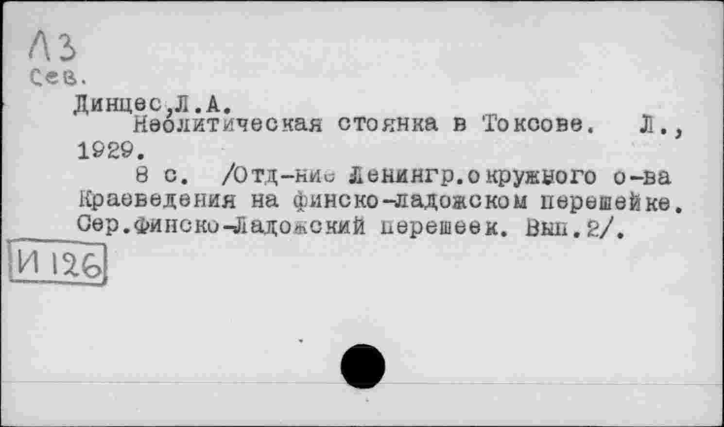 ﻿лз
Сей.
Динцес.Л .А.
Неолитическая стоянка в Токсове. Л., 1Є29.
8 с. /Отд—кис Ленингр.о кружного о-ва Краеведения на финс ко -ладожском перешейке. Оер. фи нс ко-Ладожский перешеек. Выл.2/.